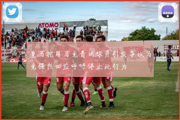 皇马挖角马竞青训球员引发争议马竞强烈回应呼吁停止此行为