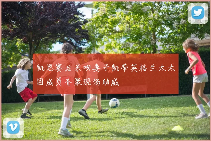 凯恩赛后亲吻妻子凯蒂英格兰太太团成员齐聚现场助威
