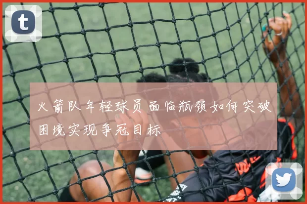 火箭队年轻球员面临瓶颈如何突破困境实现争冠目标
